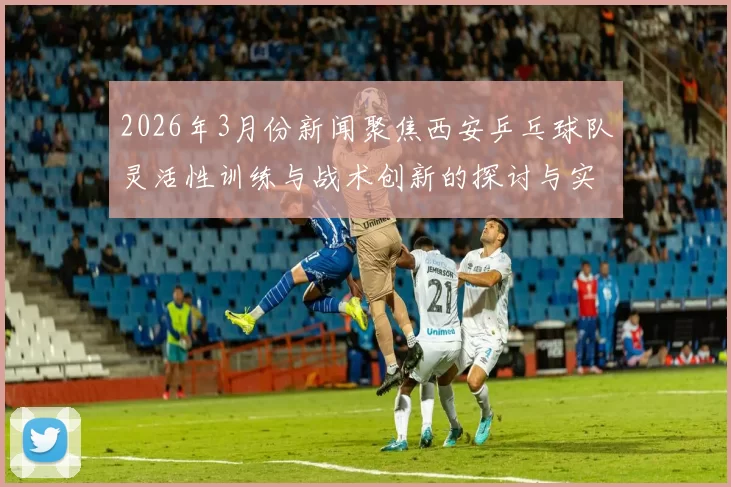 2026年3月份新闻聚焦西安乒乓球队灵活性训练与战术创新的探讨与实践