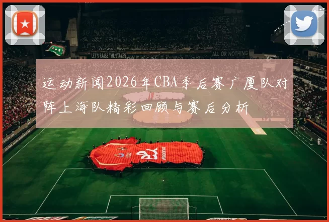 运动新闻2026年CBA季后赛广厦队对阵上海队精彩回顾与赛后分析